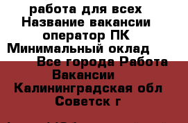 работа для всех › Название вакансии ­ оператор ПК › Минимальный оклад ­ 15 000 - Все города Работа » Вакансии   . Калининградская обл.,Советск г.